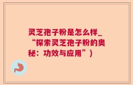 灵芝孢子粉是怎么样_“探索灵芝孢子粉的奥秘：功效与应用”)