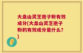 大盘山灵芝孢子粉有效成分(大盘山灵芝孢子粉的有效成分是什么？)