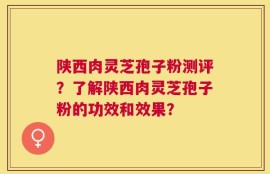陕西肉灵芝孢子粉测评？了解陕西肉灵芝孢子粉的功效和效果？
