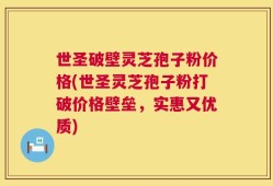 世圣破壁灵芝孢子粉价格(世圣灵芝孢子粉打破价格壁垒，实惠又优质)