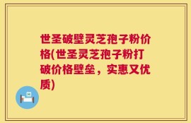 世圣破壁灵芝孢子粉价格(世圣灵芝孢子粉打破价格壁垒，实惠又优质)