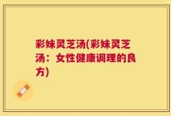 彩妹灵芝汤(彩妹灵芝汤：女性健康调理的良方)