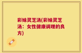 彩妹灵芝汤(彩妹灵芝汤：女性健康调理的良方)
