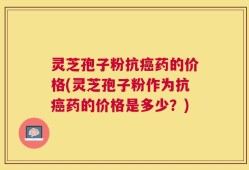灵芝孢子粉抗癌药的价格(灵芝孢子粉作为抗癌药的价格是多少？)