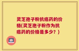 灵芝孢子粉抗癌药的价格(灵芝孢子粉作为抗癌药的价格是多少？)