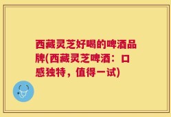 西藏灵芝好喝的啤酒品牌(西藏灵芝啤酒：口感独特，值得一试)