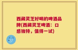 西藏灵芝好喝的啤酒品牌(西藏灵芝啤酒：口感独特，值得一试)