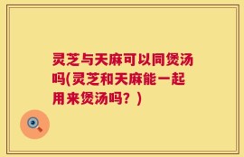 灵芝与天麻可以同煲汤吗(灵芝和天麻能一起用来煲汤吗？)