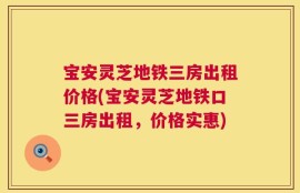 宝安灵芝地铁三房出租价格(宝安灵芝地铁口三房出租，价格实惠)