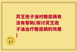 灵芝孢子油对糖尿病有没有帮助(探讨灵芝孢子油治疗糖尿病的效果)