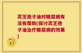 灵芝孢子油对糖尿病有没有帮助(探讨灵芝孢子油治疗糖尿病的效果)