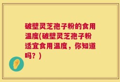 破壁灵芝孢子粉的食用温度(破壁灵芝孢子粉适宜食用温度，你知道吗？)