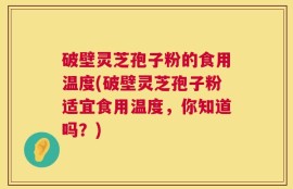 破壁灵芝孢子粉的食用温度(破壁灵芝孢子粉适宜食用温度，你知道吗？)