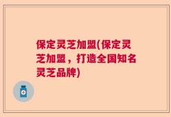 保定灵芝加盟(保定灵芝加盟，打造全国知名灵芝品牌)