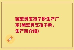 破壁灵芝孢子粉生产厂家(破壁灵芝孢子粉，生产商介绍)