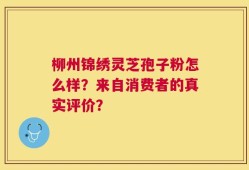 柳州锦绣灵芝孢子粉怎么样？来自消费者的真实评价？