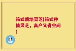 箱式栽培灵芝(箱式种植灵芝，高产又省空间)