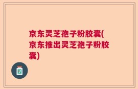 京东灵芝孢子粉胶囊(京东推出灵芝孢子粉胶囊)