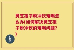 灵芝孢子粉冲饮难喝怎么办(如何解决灵芝孢子粉冲饮的难喝问题？)