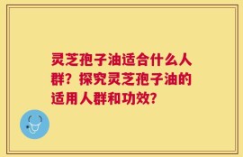 灵芝孢子油适合什么人群？探究灵芝孢子油的适用人群和功效？