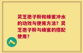 灵芝孢子粉和蜂蜜冲水的功效与使用方法？灵芝孢子粉与蜂蜜的搭配使用？