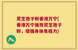 灵芝孢子粉香港万宁(香港万宁推荐灵芝孢子粉，增强身体免疫力)