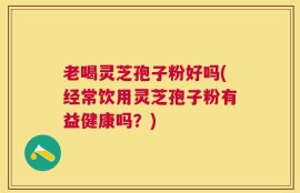 老喝灵芝孢子粉好吗(经常饮用灵芝孢子粉有益健康吗？)
