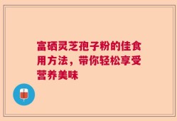 富硒灵芝孢子粉的佳食用方法，带你轻松享受营养美味