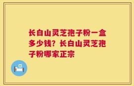 长白山灵芝孢子粉一盒多少钱？长白山灵芝孢子粉哪家正宗