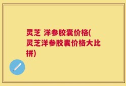 灵芝 洋参胶囊价格(灵芝洋参胶囊价格大比拼)