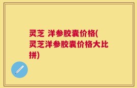 灵芝 洋参胶囊价格(灵芝洋参胶囊价格大比拼)