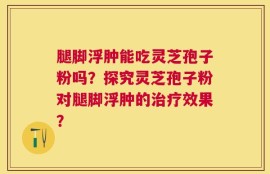 腿脚浮肿能吃灵芝孢子粉吗？探究灵芝孢子粉对腿脚浮肿的治疗效果？