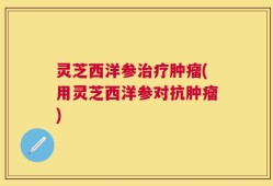 灵芝西洋参治疗肿瘤(用灵芝西洋参对抗肿瘤)
