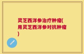 灵芝西洋参治疗肿瘤(用灵芝西洋参对抗肿瘤)