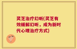 灵芝治疗幻听(灵芝有效缓解幻听，成为新时代心理治疗方式)