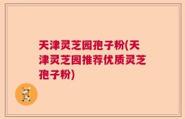 天津灵芝园孢子粉(天津灵芝园推荐优质灵芝孢子粉)