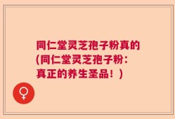 同仁堂灵芝孢子粉真的(同仁堂灵芝孢子粉：真正的养生圣品！)
