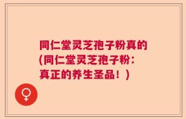 同仁堂灵芝孢子粉真的(同仁堂灵芝孢子粉：真正的养生圣品！)