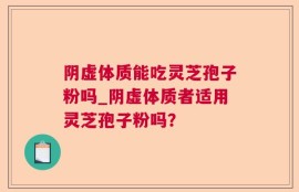 阴虚体质能吃灵芝孢子粉吗_阴虚体质者适用灵芝孢子粉吗？