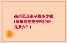 亳州灵芝孢子粉多少钱(亳州灵芝孢子粉价格是多少？)