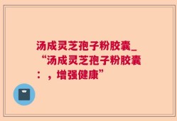 汤成灵芝孢子粉胶囊_“汤成灵芝孢子粉胶囊：，增强健康”