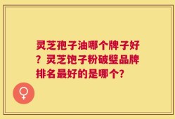 灵芝孢子油哪个牌子好？灵芝饱子粉破璧品牌排名最好的是哪个？