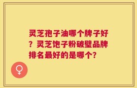 灵芝孢子油哪个牌子好？灵芝饱子粉破璧品牌排名最好的是哪个？