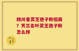 四川省灵芝孢子粉招商？芳兰名叶灵芝孢子粉怎么样