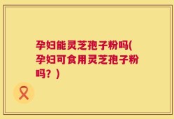 孕妇能灵芝孢子粉吗(孕妇可食用灵芝孢子粉吗？)
