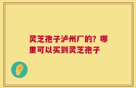 灵芝孢子泸州厂的？哪里可以买到灵芝孢子