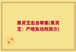 黑灵芝出自哪里(黑灵芝：产地及功效简介)