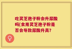 吃灵芝孢子粉会升尿酸吗(食用灵芝孢子粉是否会导致尿酸升高？