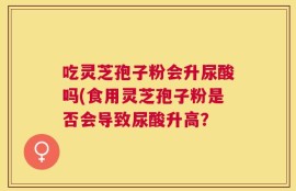 吃灵芝孢子粉会升尿酸吗(食用灵芝孢子粉是否会导致尿酸升高？