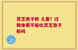 灵芝孢子粉 儿童？过敏体质不能吃灵芝孢子粉吗